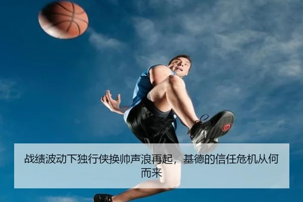 战绩波动下独行侠换帅声浪再起，基德的信任危机从何而来